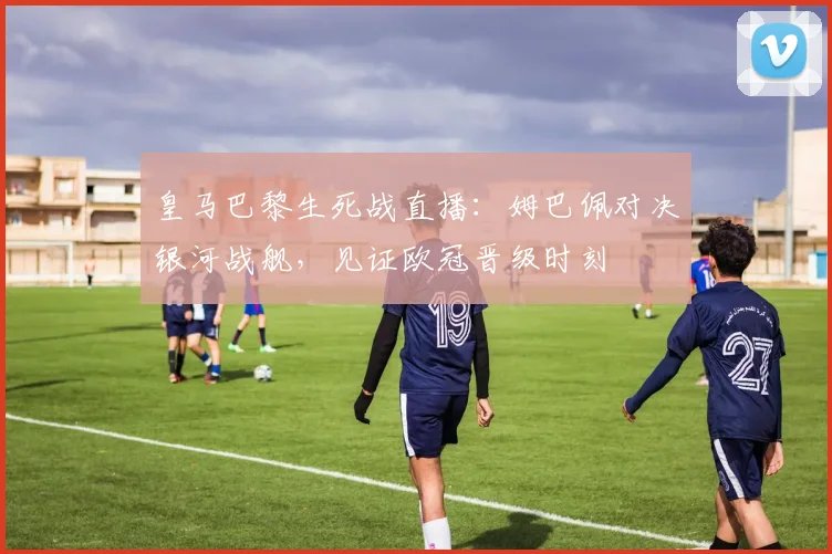 皇马巴黎生死战直播：姆巴佩对决银河战舰，见证欧冠晋级时刻