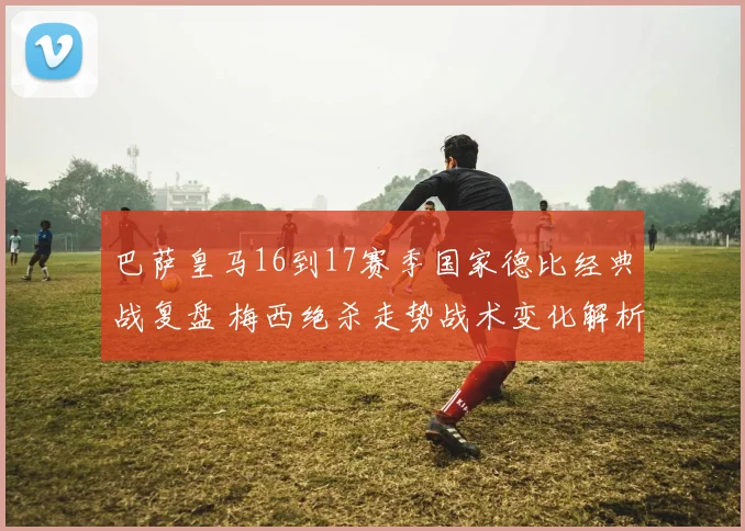 巴萨皇马16到17赛季国家德比经典战复盘 梅西绝杀走势战术变化解析