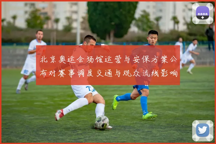 北京奥运会场馆运营与安保方案公布对赛事调度交通与观众流线影响