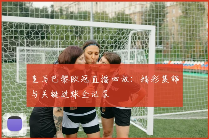 皇马巴黎欧冠直播回放：精彩集锦与关键进球全记录