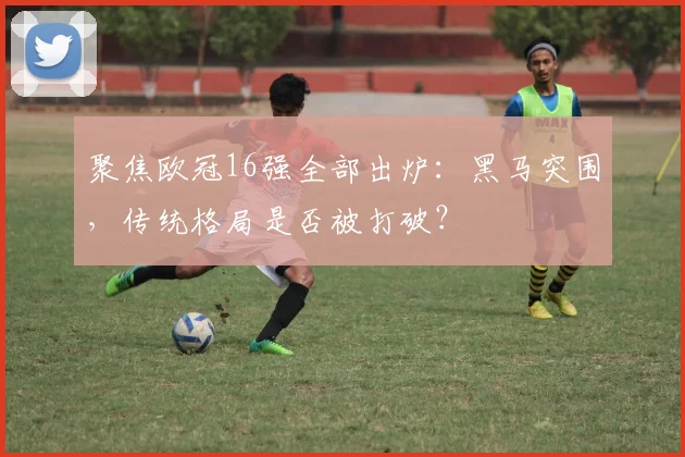 聚焦欧冠16强全部出炉：黑马突围，传统格局是否被打破？