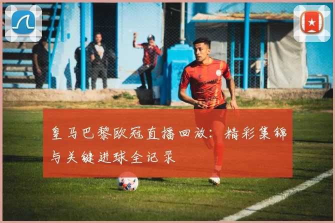 皇马巴黎欧冠直播回放：精彩集锦与关键进球全记录