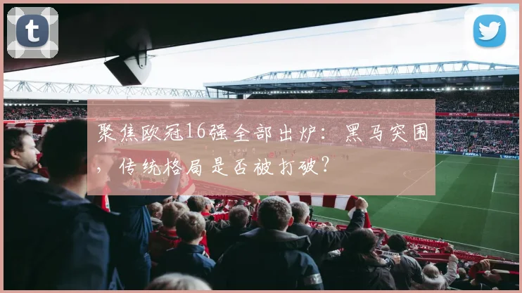 聚焦欧冠16强全部出炉：黑马突围，传统格局是否被打破？